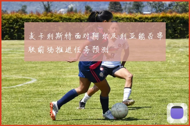 麦卡利斯特面对阿尔及利亚能否串联前场推进任务预测