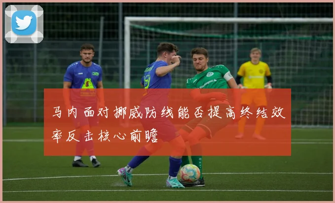 马内面对挪威防线能否提高终结效率反击核心前瞻