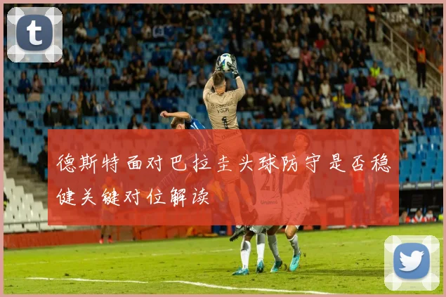 德斯特面对巴拉圭头球防守是否稳健关键对位解读