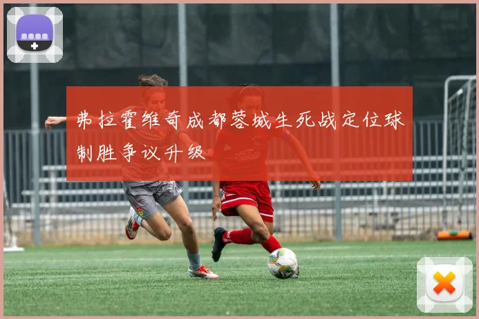 弗拉霍维奇成都蓉城生死战定位球制胜争议升级