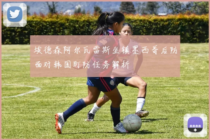 埃德森阿尔瓦雷斯坐镇墨西哥后防面对韩国盯防任务解析