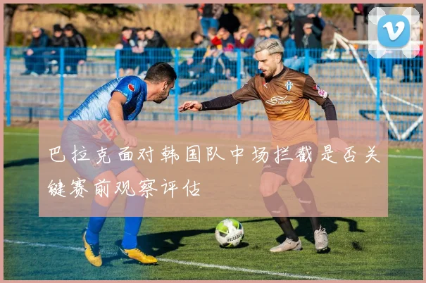 巴拉克面对韩国队中场拦截是否关键赛前观察评估