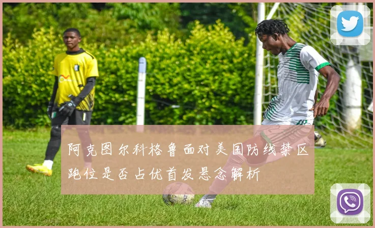 阿克图尔科格鲁面对美国防线禁区跑位是否占优首发悬念解析