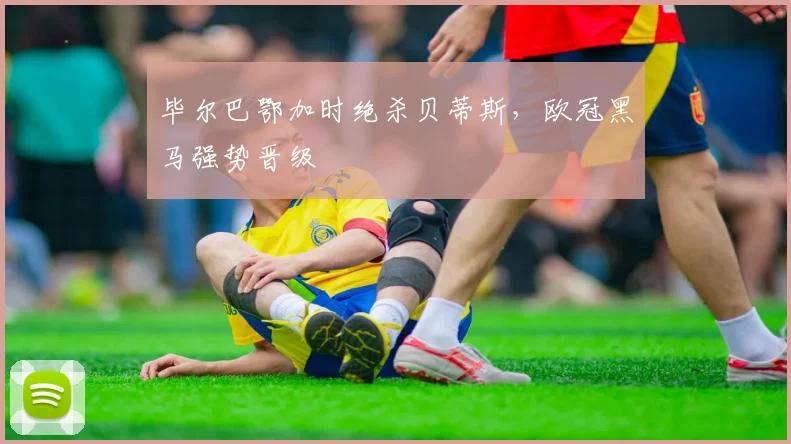 毕尔巴鄂加时绝杀贝蒂斯，欧冠黑马强势晋级
