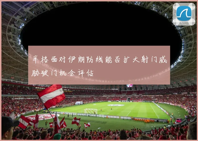 辛格面对伊朗防线能否扩大射门威胁破门机会评估