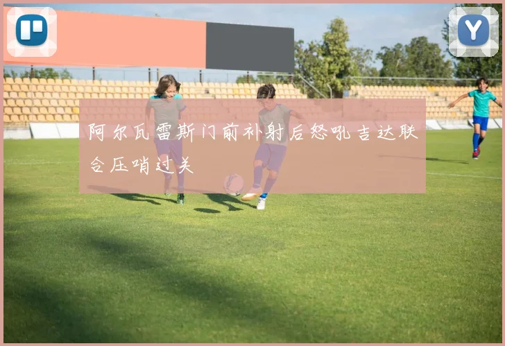 阿尔瓦雷斯门前补射后怒吼吉达联合压哨过关