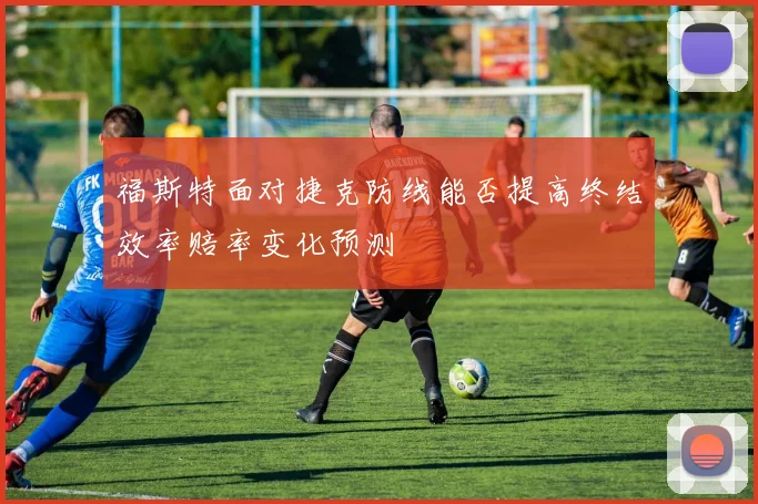福斯特面对捷克防线能否提高终结效率赔率变化预测