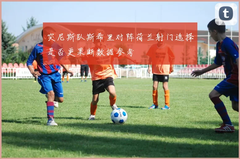 突尼斯队斯希里对阵荷兰射门选择是否更果断数据参考