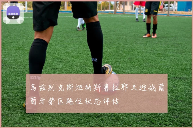 乌兹别克斯坦纳斯鲁拉耶夫迎战葡萄牙禁区跑位状态评估