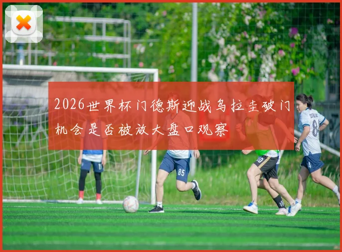 2026世界杯门德斯迎战乌拉圭破门机会是否被放大盘口观察
