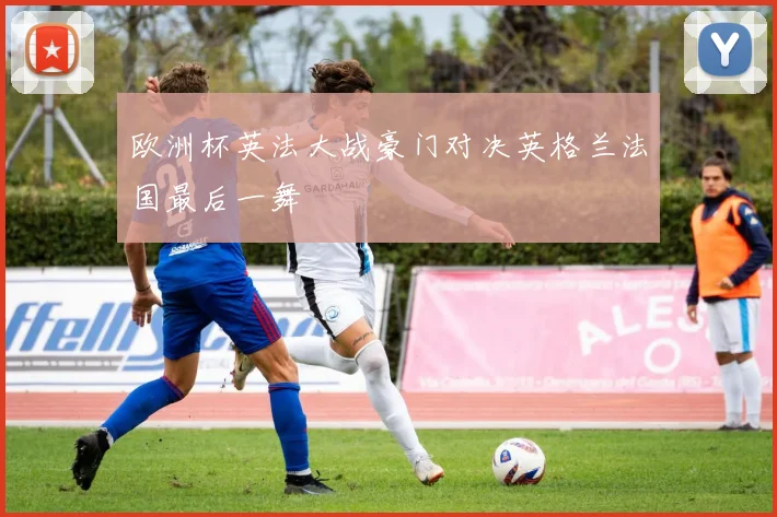 欧洲杯英法大战豪门对决英格兰法国最后一舞