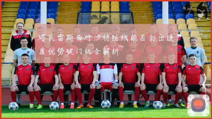 塔瓦雷斯面对沙特防线能否打出速度优势破门机会解析