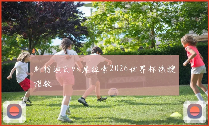 科特迪瓦vs库拉索2026世界杯热搜指数