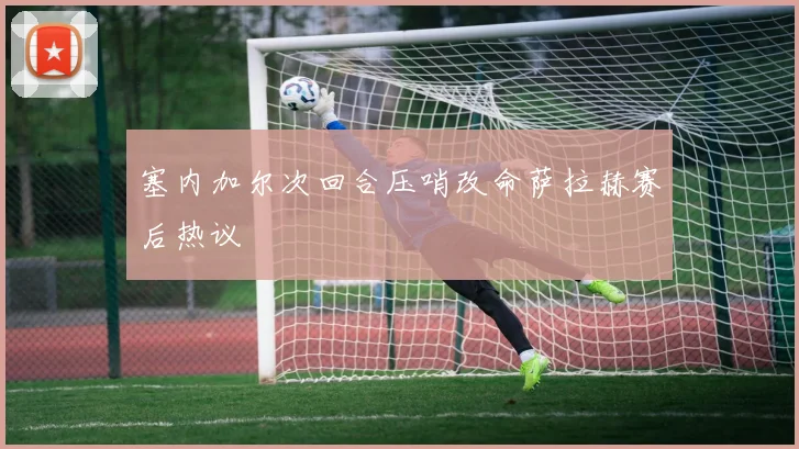 塞内加尔次回合压哨改命萨拉赫赛后热议