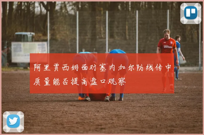 阿里贾西姆面对塞内加尔防线传中质量能否提高盘口观察