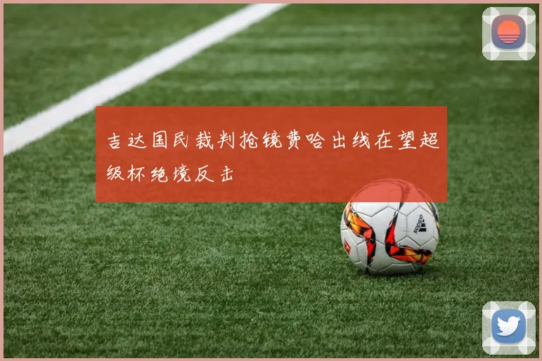 吉达国民裁判抢镜费哈出线在望超级杯绝境反击