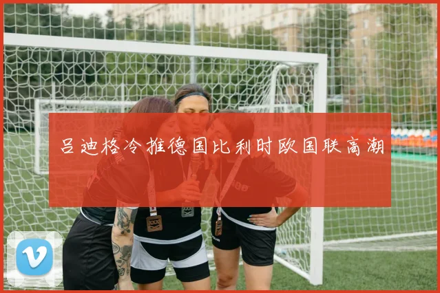 吕迪格冷推德国比利时欧国联高潮