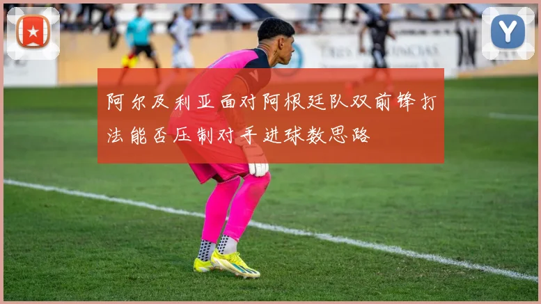 阿尔及利亚面对阿根廷队双前锋打法能否压制对手进球数思路