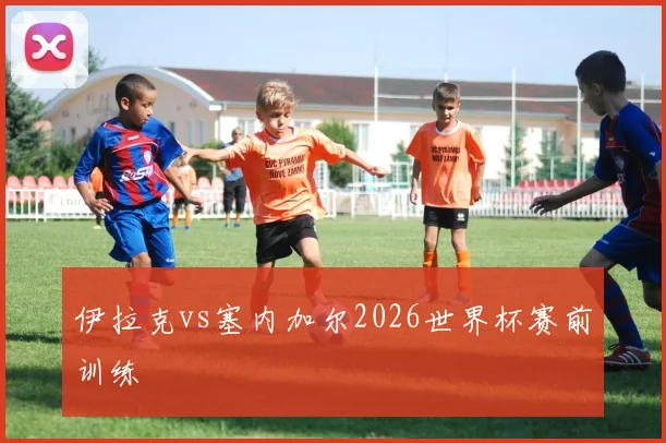 伊拉克vs塞内加尔2026世界杯赛前训练