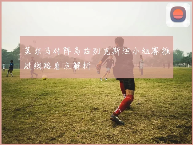 莱尔马对阵乌兹别克斯坦小组赛推进线路看点解析