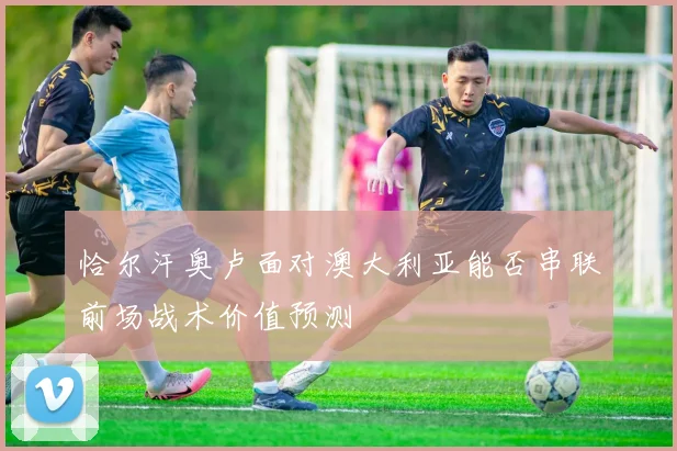 恰尔汗奥卢面对澳大利亚能否串联前场战术价值预测