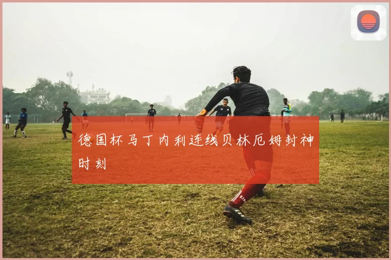 德国杯马丁内利连线贝林厄姆封神时刻