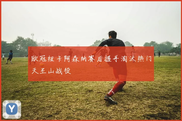 欧冠纽卡阿森纳赛后握手淘汰热门天王山战役