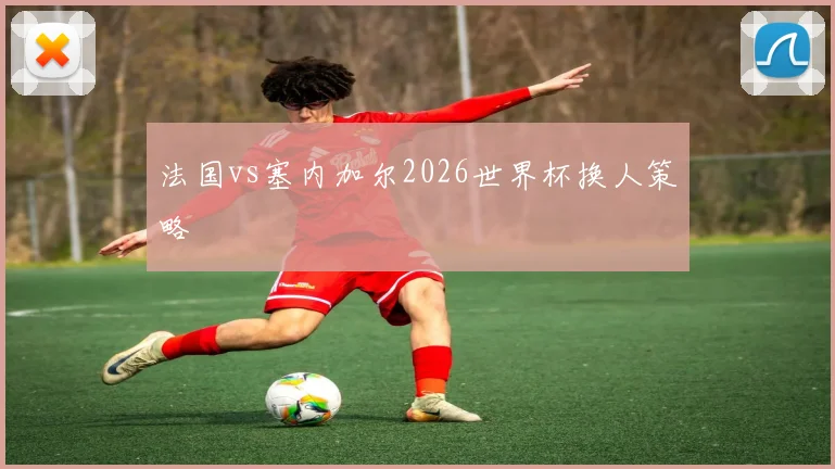 法国vs塞内加尔2026世界杯换人策略