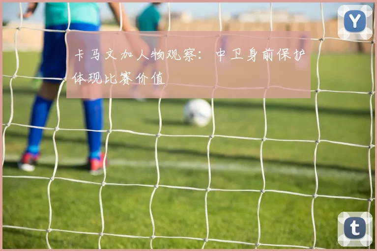 卡马文加人物观察：中卫身前保护体现比赛价值