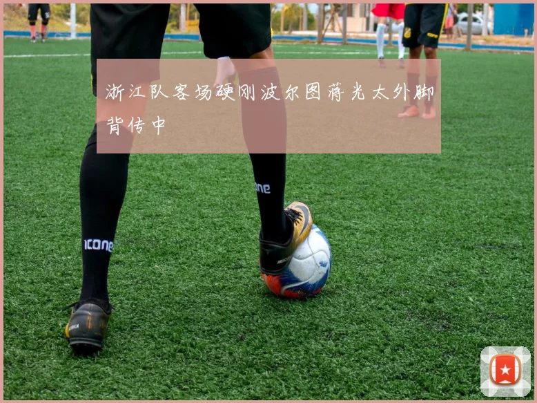 浙江队客场硬刚波尔图蒋光太外脚背传中