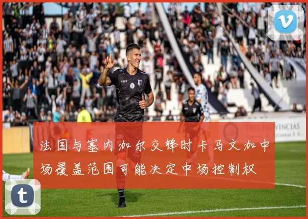 法国与塞内加尔交锋时卡马文加中场覆盖范围可能决定中场控制权