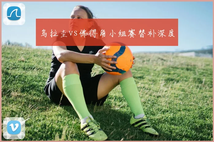 乌拉圭vs佛得角小组赛替补深度