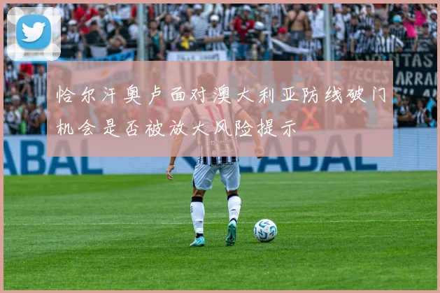 恰尔汗奥卢面对澳大利亚防线破门机会是否被放大风险提示