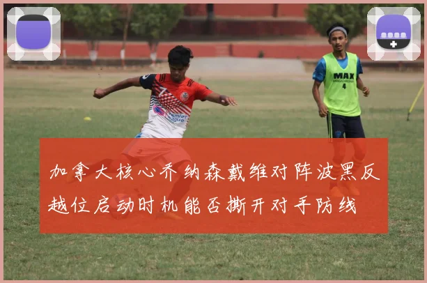 加拿大核心乔纳森戴维对阵波黑反越位启动时机能否撕开对手防线