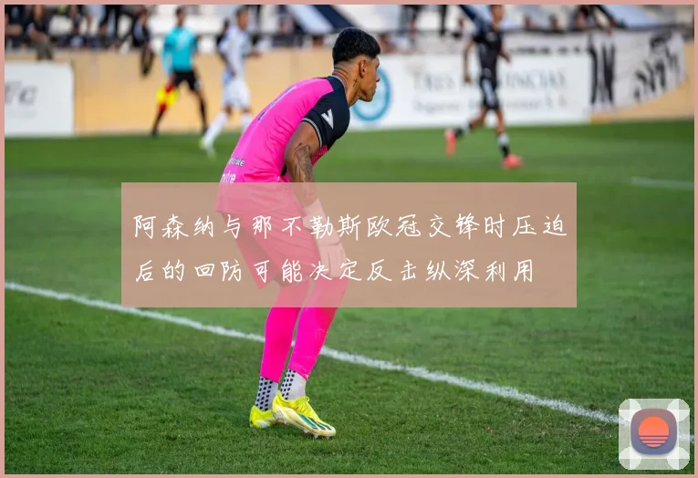 阿森纳与那不勒斯欧冠交锋时压迫后的回防可能决定反击纵深利用