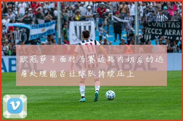 欧冠萨卡面对马赛边路内切后的远角处理能否让球队持续压上
