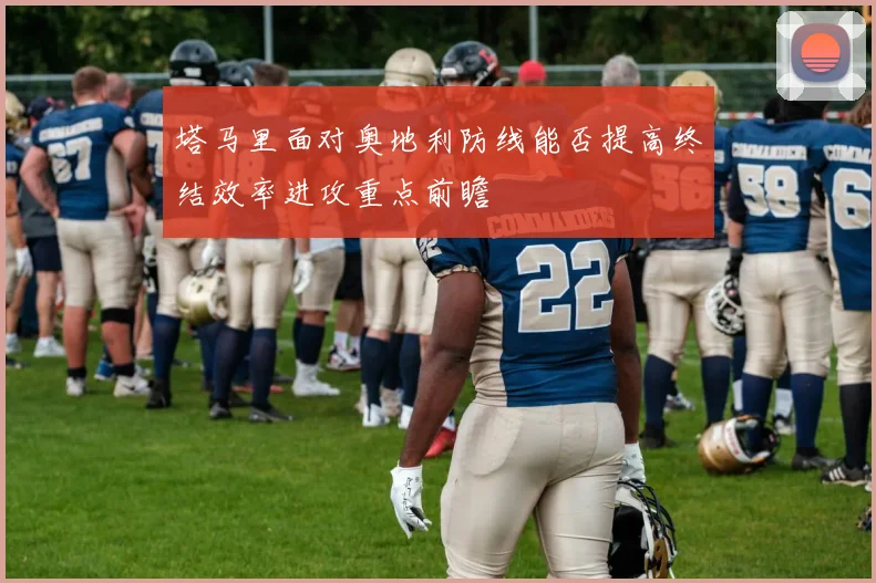 塔马里面对奥地利防线能否提高终结效率进攻重点前瞻