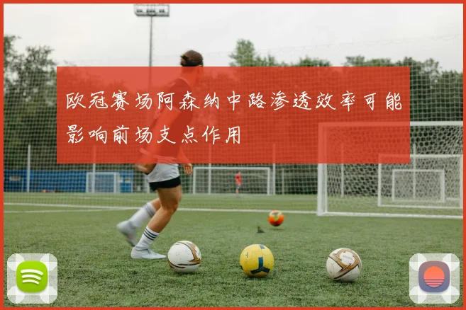 欧冠赛场阿森纳中路渗透效率可能影响前场支点作用