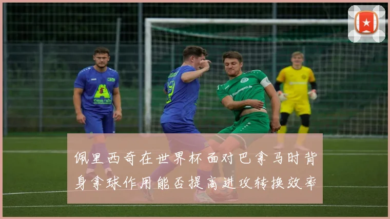 佩里西奇在世界杯面对巴拿马时背身拿球作用能否提高进攻转换效率