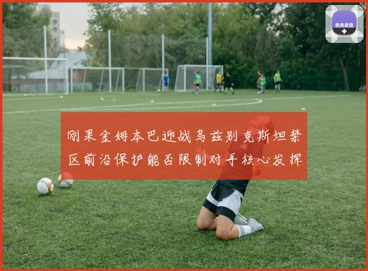 刚果金姆本巴迎战乌兹别克斯坦禁区前沿保护能否限制对手核心发挥