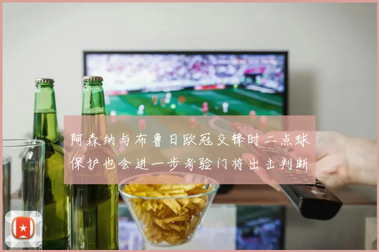 阿森纳与布鲁日欧冠交锋时二点球保护也会进一步考验门将出击判断