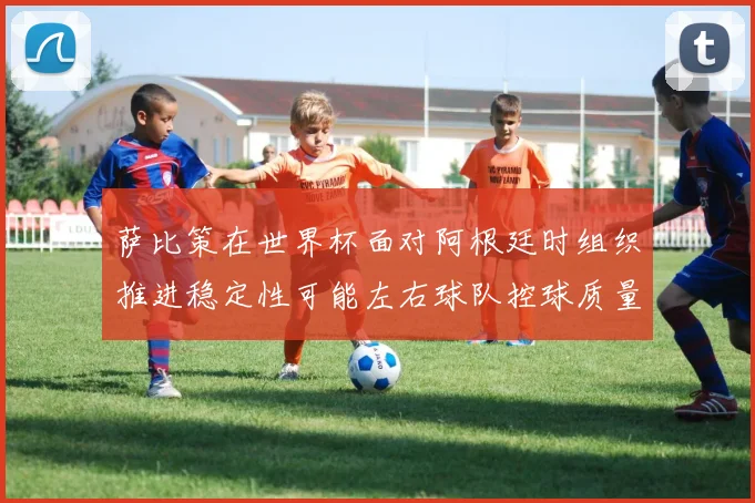 萨比策在世界杯面对阿根廷时组织推进稳定性可能左右球队控球质量