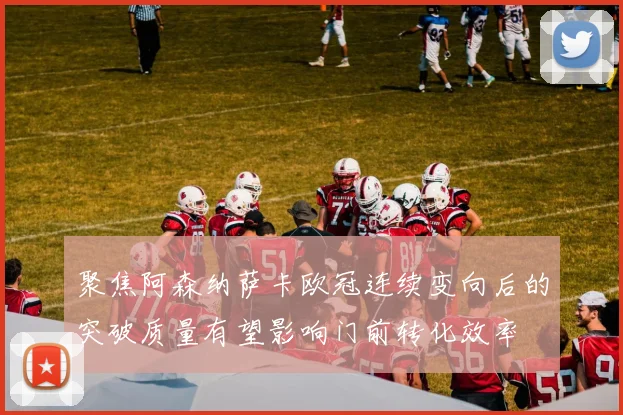 聚焦阿森纳萨卡欧冠连续变向后的突破质量有望影响门前转化效率