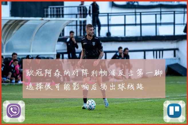欧冠阿森纳对阵利物浦反击第一脚选择很可能影响后场出球线路