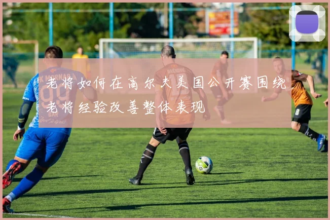 老将如何在高尔夫美国公开赛围绕老将经验改善整体表现