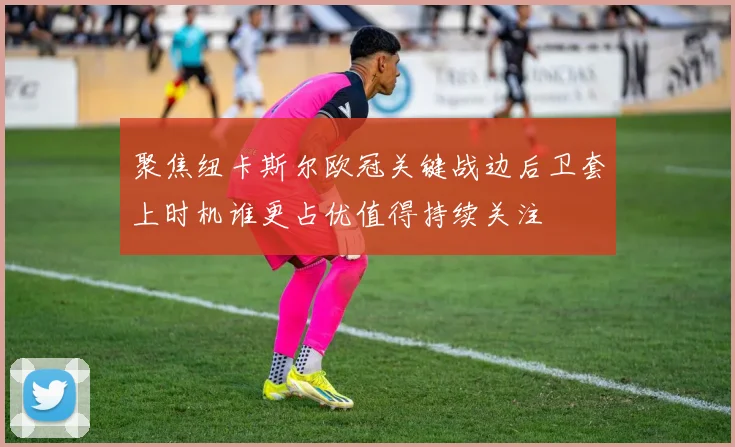 聚焦纽卡斯尔欧冠关键战边后卫套上时机谁更占优值得持续关注