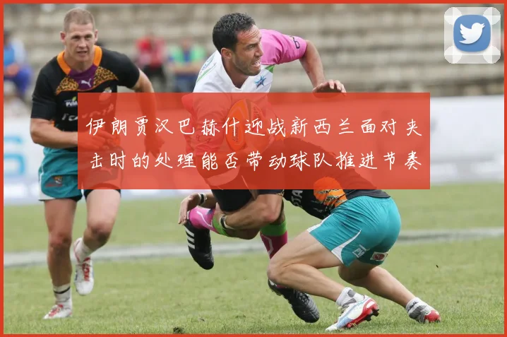 伊朗贾汉巴赫什迎战新西兰面对夹击时的处理能否带动球队推进节奏