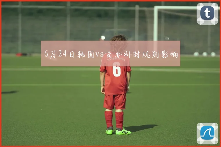 6月24日韩国vs南非补时规则影响
