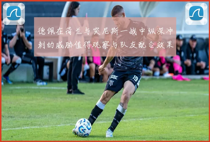 德佩在荷兰与突尼斯一战中纵深冲刺的威胁值得观察与队友配合效果