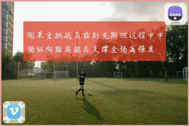 刚果金挑战乌兹别克斯坦过程中中场纵向距离能否支撑全场高强度